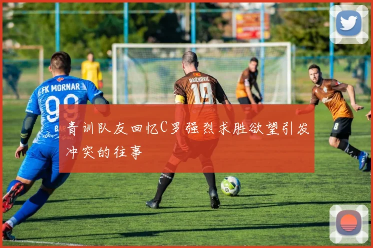 青训队友回忆C罗强烈求胜欲望引发冲突的往事