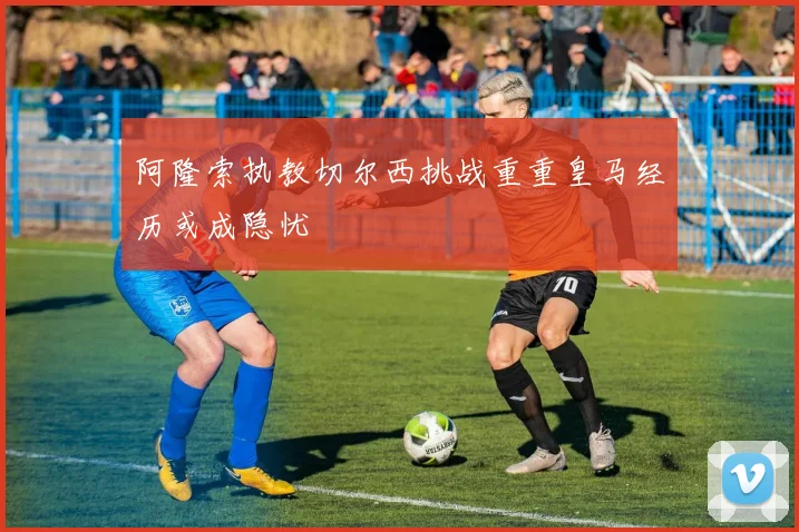 阿隆索执教切尔西挑战重重皇马经历或成隐忧