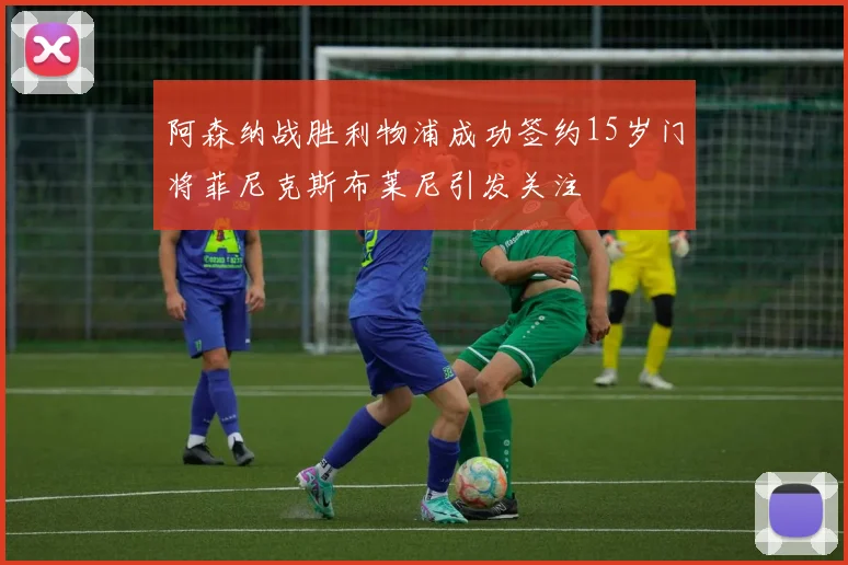 阿森纳战胜利物浦成功签约15岁门将菲尼克斯布莱尼引发关注