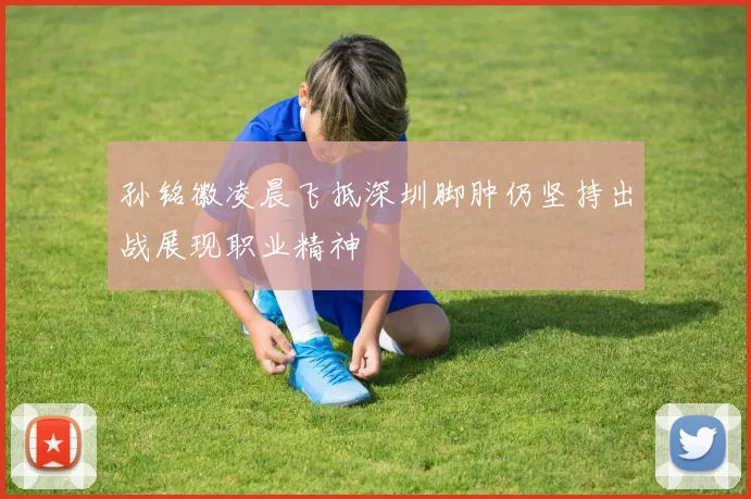 孙铭徽凌晨飞抵深圳脚肿仍坚持出战展现职业精神