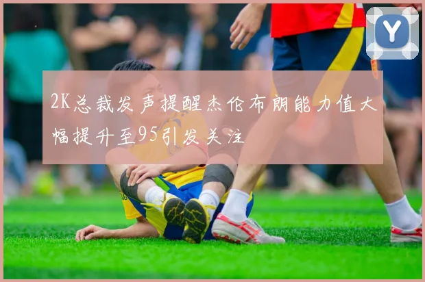 2K总裁发声提醒杰伦布朗能力值大幅提升至95引发关注