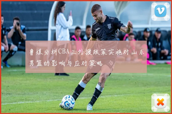 鲁媒分析CBA三外援政策实施对山东男篮的影响与应对策略