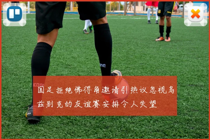 国足拒绝佛得角邀请引热议忽视乌兹别克的友谊赛安排令人失望