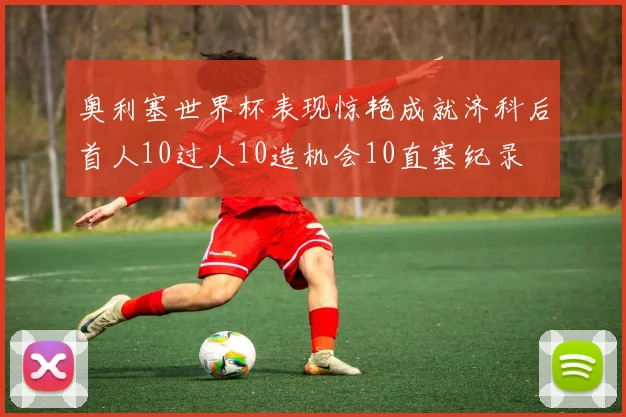 奥利塞世界杯表现惊艳成就济科后首人10过人10造机会10直塞纪录