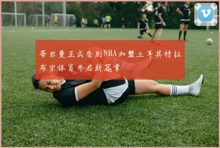 蒂尔曼正式告别NBA加盟土耳其特拉布宗体育开启新篇章