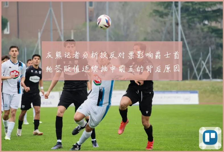 灰熊记者分析投反对票影响爵士首轮签贬值连续抽中前五的背后原因