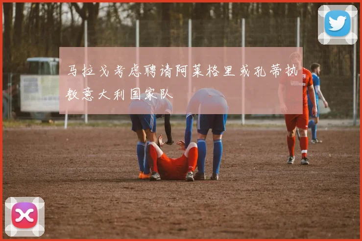 马拉戈考虑聘请阿莱格里或孔蒂执教意大利国家队